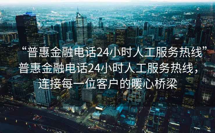 “普惠金融电话24小时人工服务热线”普惠金融电话24小时人工服务热线，连接每一位客户的暖心桥梁