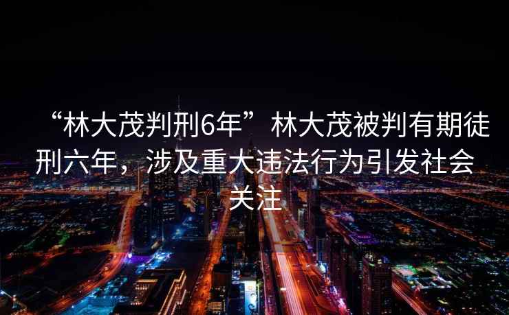 “林大茂判刑6年”林大茂被判有期徒刑六年，涉及重大违法行为引发社会关注