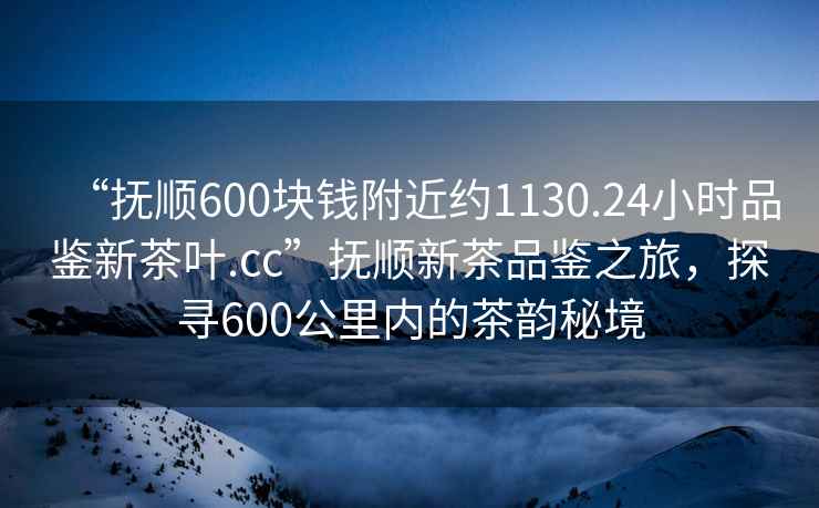 “抚顺600块钱附近约1130.24小时品鉴新茶叶.cc”抚顺新茶品鉴之旅，探寻600公里内的茶韵秘境