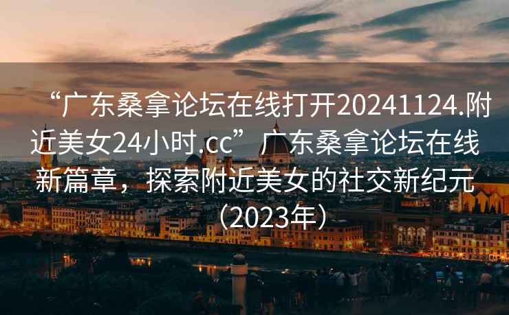 “广东桑拿论坛在线打开20241124.附近美女24小时.cc”广东桑拿论坛在线新篇章，探索附近美女的社交新纪元（2023年）