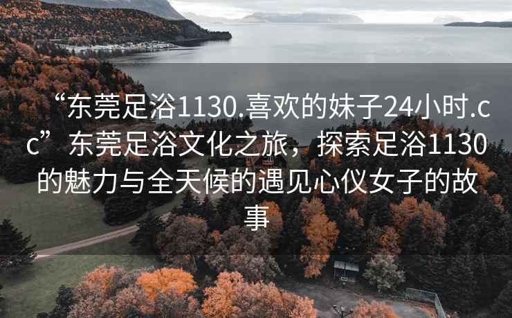 “东莞足浴1130.喜欢的妹子24小时.cc”东莞足浴文化之旅，探索足浴1130的魅力与全天候的遇见心仪女子的故事