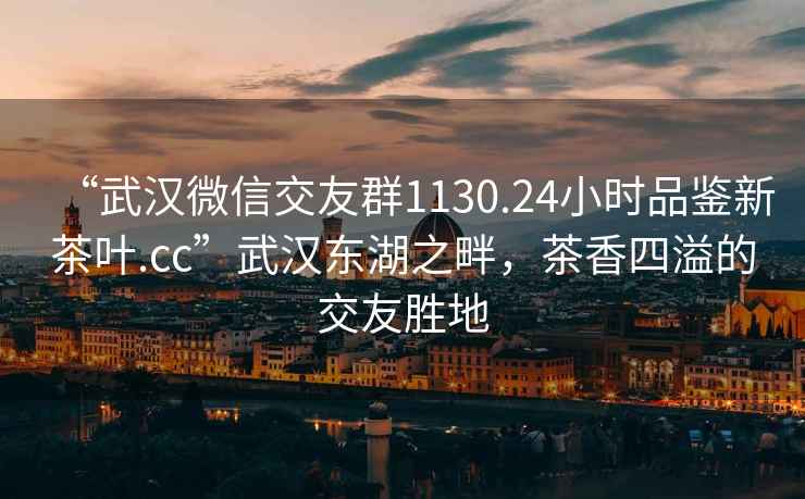 “武汉微信交友群1130.24小时品鉴新茶叶.cc”武汉东湖之畔，茶香四溢的交友胜地