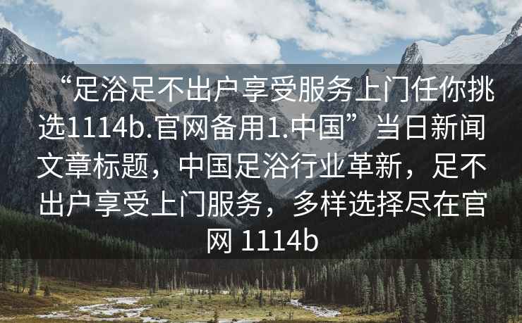 “足浴足不出户享受服务上门任你挑选1114b.官网备用1.中国”当日新闻文章标题，中国足浴行业革新，足不出户享受上门服务，多样选择尽在官网 1114b