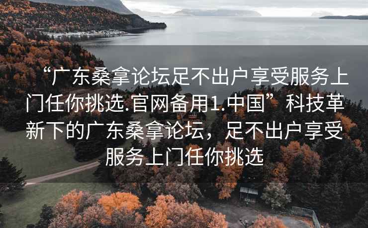 “广东桑拿论坛足不出户享受服务上门任你挑选.官网备用1.中国”科技革新下的广东桑拿论坛，足不出户享受服务上门任你挑选