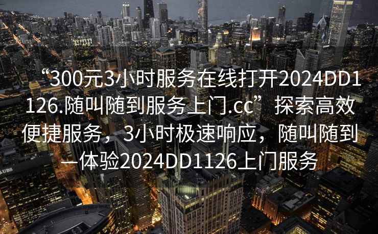 “300元3小时服务在线打开2024DD1126.随叫随到服务上门.cc”探索高效便捷服务，3小时极速响应，随叫随到—体验2024DD1126上门服务