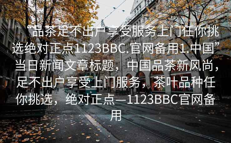 “品茶足不出户享受服务上门任你挑选绝对正点1123BBC.官网备用1.中国”当日新闻文章标题，中国品茶新风尚，足不出户享受上门服务，茶叶品种任你挑选，绝对正点—1123BBC官网备用