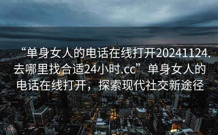 “单身女人的电话在线打开20241124.去哪里找合适24小时.cc”单身女人的电话在线打开，探索现代社交新途径