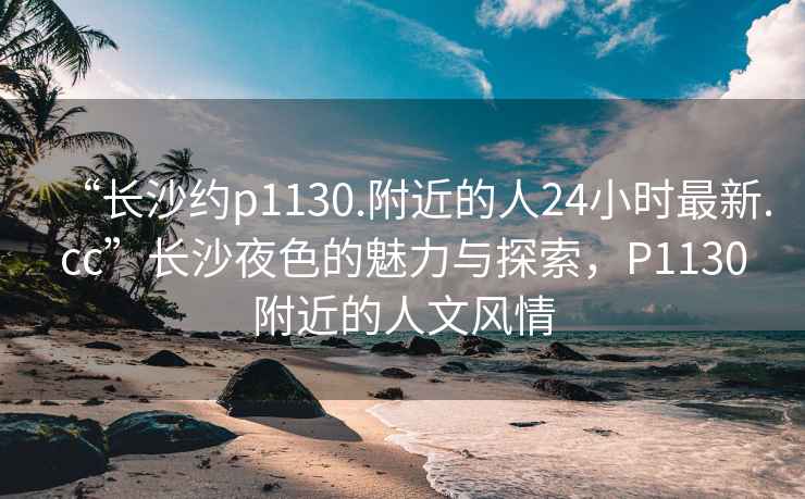 “长沙约p1130.附近的人24小时最新.cc”长沙夜色的魅力与探索，P1130附近的人文风情