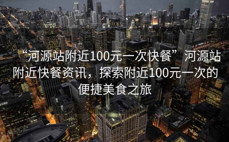 “河源站附近100元一次快餐”河源站附近快餐资讯，探索附近100元一次的便捷美食之旅