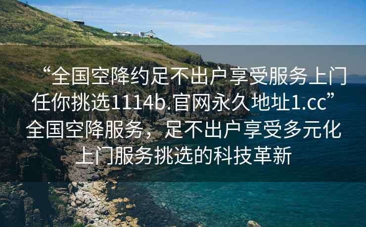 “全国空降约足不出户享受服务上门任你挑选1114b.官网永久地址1.cc”全国空降服务，足不出户享受多元化上门服务挑选的科技革新