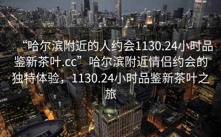 “哈尔滨附近的人约会1130.24小时品鉴新茶叶.cc”哈尔滨附近情侣约会的独特体验，1130.24小时品鉴新茶叶之旅