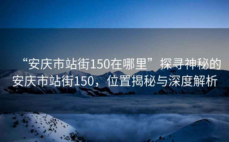 “安庆市站街150在哪里”探寻神秘的安庆市站街150，位置揭秘与深度解析