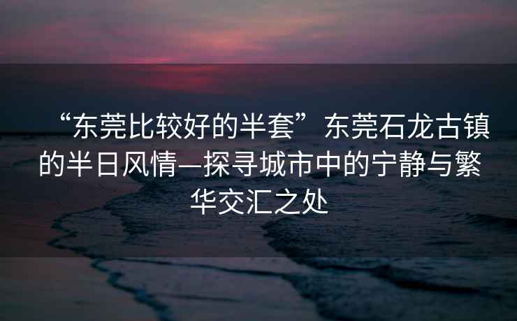 “东莞比较好的半套”东莞石龙古镇的半日风情—探寻城市中的宁静与繁华交汇之处