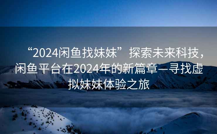 “2024闲鱼找妹妹”探索未来科技，闲鱼平台在2024年的新篇章—寻找虚拟妹妹体验之旅