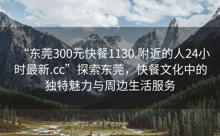 “东莞300元快餐1130.附近的人24小时最新.cc”探索东莞，快餐文化中的独特魅力与周边生活服务