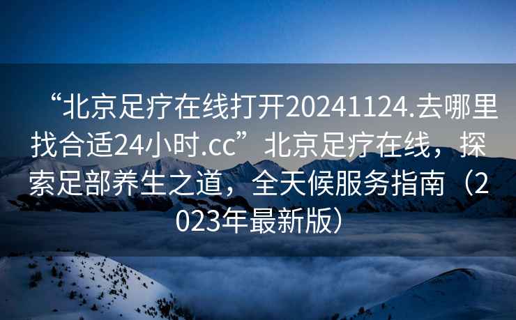 “北京足疗在线打开20241124.去哪里找合适24小时.cc”北京足疗在线，探索足部养生之道，全天候服务指南（2023年最新版）