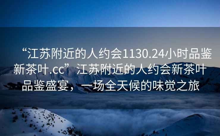 “江苏附近的人约会1130.24小时品鉴新茶叶.cc”江苏附近的人约会新茶叶品鉴盛宴，一场全天候的味觉之旅