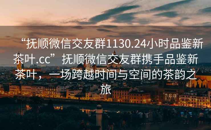 “抚顺微信交友群1130.24小时品鉴新茶叶.cc”抚顺微信交友群携手品鉴新茶叶，一场跨越时间与空间的茶韵之旅