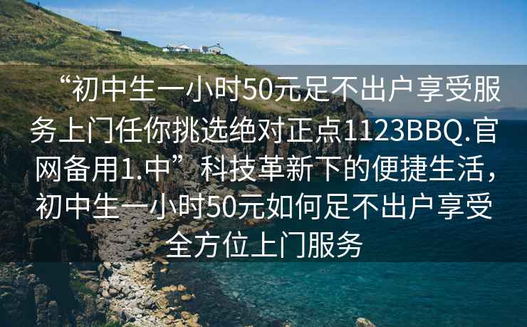 “初中生一小时50元足不出户享受服务上门任你挑选绝对正点1123BBQ.官网备用1.中”科技革新下的便捷生活，初中生一小时50元如何足不出户享受全方位上门服务