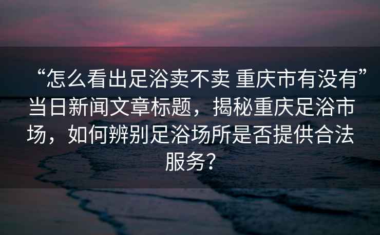 “怎么看出足浴卖不卖 重庆市有没有”当日新闻文章标题，揭秘重庆足浴市场，如何辨别足浴场所是否提供合法服务？