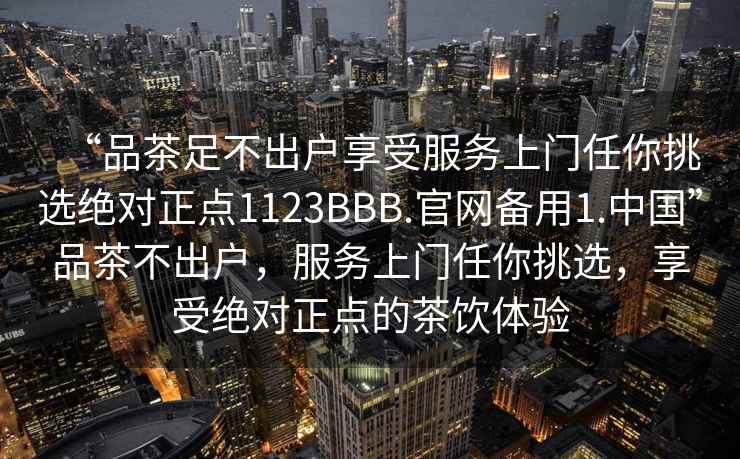 “品茶足不出户享受服务上门任你挑选绝对正点1123BBB.官网备用1.中国”品茶不出户，服务上门任你挑选，享受绝对正点的茶饮体验