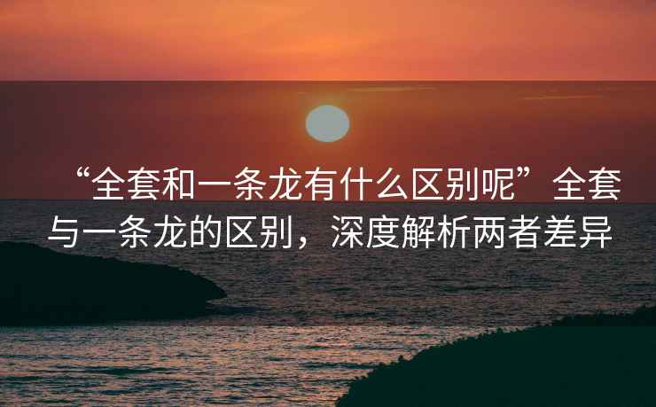 “全套和一条龙有什么区别呢”全套与一条龙的区别，深度解析两者差异