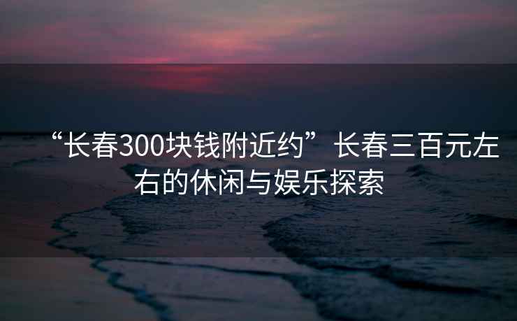 “长春300块钱附近约”长春三百元左右的休闲与娱乐探索