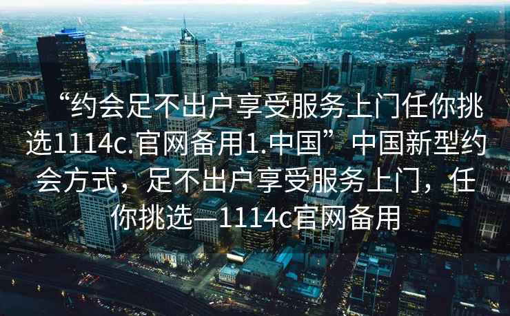 “约会足不出户享受服务上门任你挑选1114c.官网备用1.中国”中国新型约会方式，足不出户享受服务上门，任你挑选—1114c官网备用