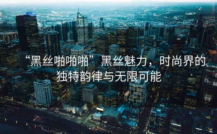 “黑丝啪啪啪”黑丝魅力，时尚界的独特韵律与无限可能