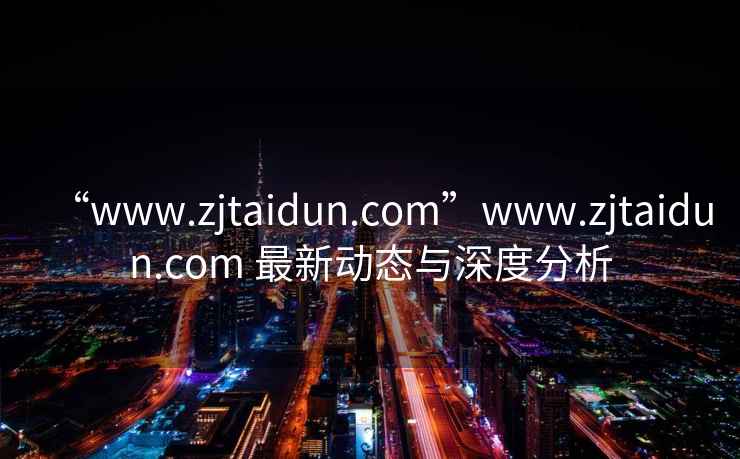 “www.zjtaidun.com”www.zjtaidun.com 最新动态与深度分析