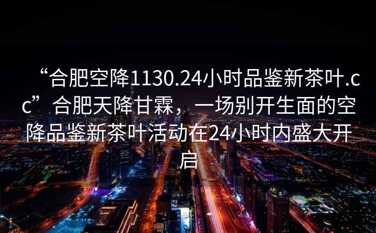 “合肥空降1130.24小时品鉴新茶叶.cc”合肥天降甘霖，一场别开生面的空降品鉴新茶叶活动在24小时内盛大开启