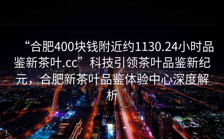 “合肥400块钱附近约1130.24小时品鉴新茶叶.cc”科技引领茶叶品鉴新纪元，合肥新茶叶品鉴体验中心深度解析