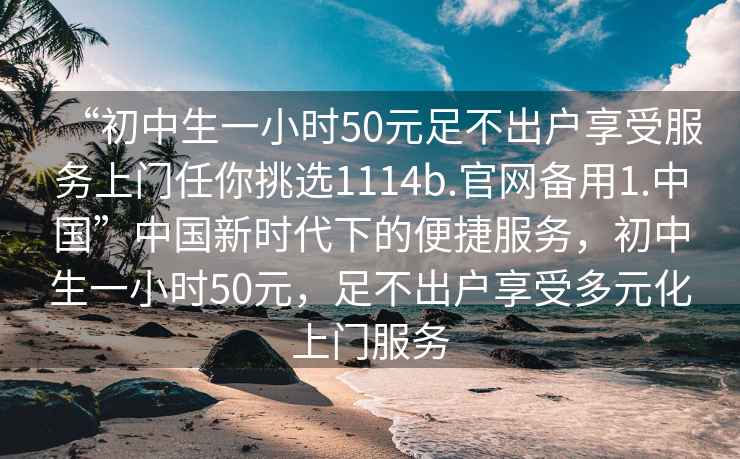 “初中生一小时50元足不出户享受服务上门任你挑选1114b.官网备用1.中国”中国新时代下的便捷服务，初中生一小时50元，足不出户享受多元化上门服务