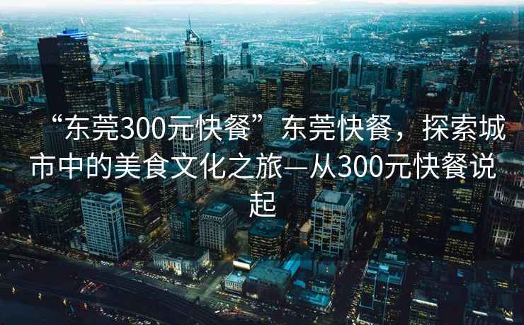 “东莞300元快餐”东莞快餐，探索城市中的美食文化之旅—从300元快餐说起