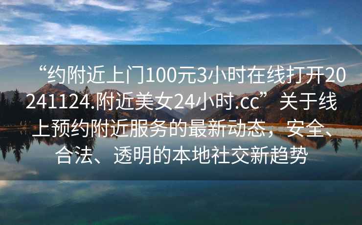 “约附近上门100元3小时在线打开20241124.附近美女24小时.cc”关于线上预约附近服务的最新动态，安全、合法、透明的本地社交新趋势