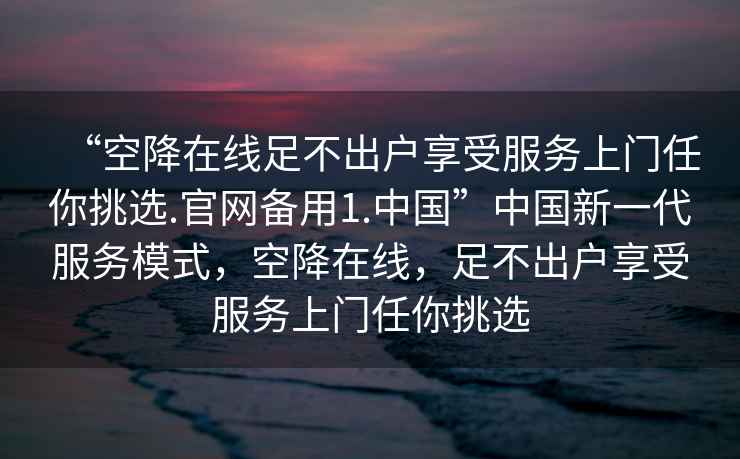 “空降在线足不出户享受服务上门任你挑选.官网备用1.中国”中国新一代服务模式，空降在线，足不出户享受服务上门任你挑选