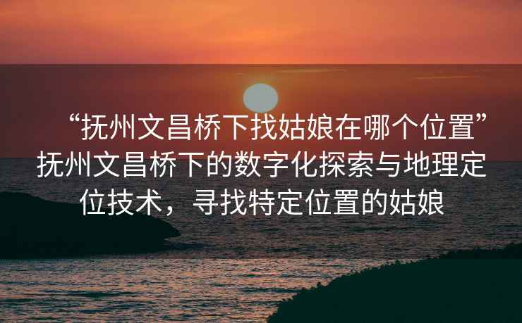 “抚州文昌桥下找姑娘在哪个位置”抚州文昌桥下的数字化探索与地理定位技术，寻找特定位置的姑娘