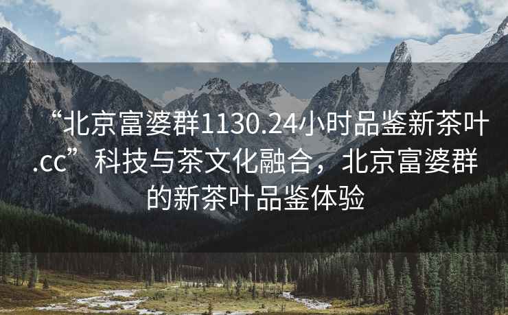 “北京富婆群1130.24小时品鉴新茶叶.cc”科技与茶文化融合，北京富婆群的新茶叶品鉴体验