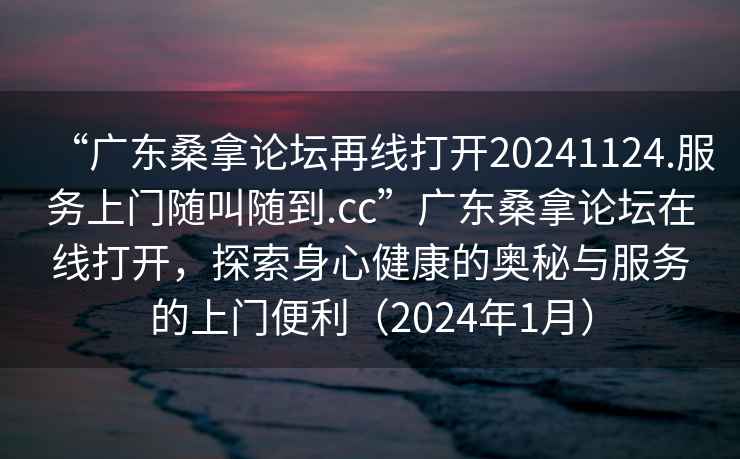 “广东桑拿论坛再线打开20241124.服务上门随叫随到.cc”广东桑拿论坛在线打开，探索身心健康的奥秘与服务的上门便利（2024年1月）