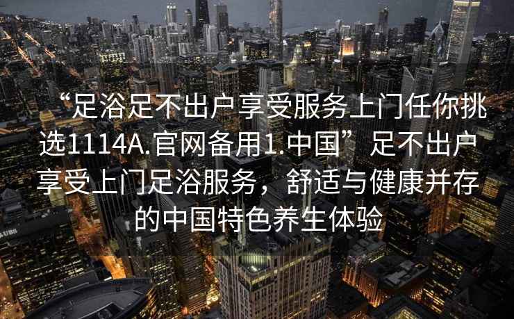 “足浴足不出户享受服务上门任你挑选1114A.官网备用1.中国”足不出户享受上门足浴服务，舒适与健康并存的中国特色养生体验