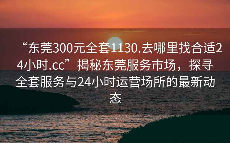 “东莞300元全套1130.去哪里找合适24小时.cc”揭秘东莞服务市场，探寻全套服务与24小时运营场所的最新动态