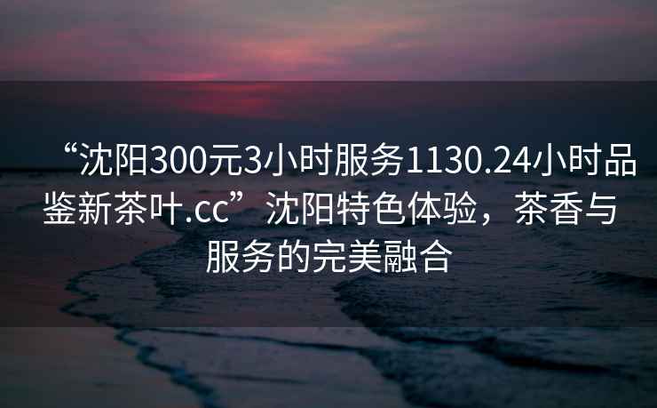 “沈阳300元3小时服务1130.24小时品鉴新茶叶.cc”沈阳特色体验，茶香与服务的完美融合