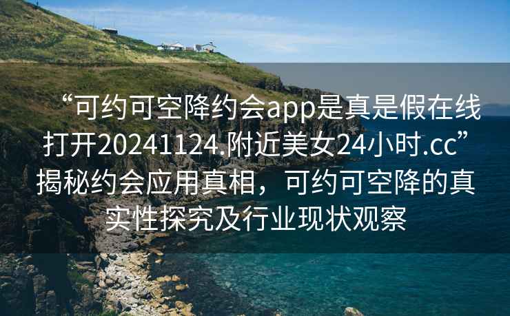 “可约可空降约会app是真是假在线打开20241124.附近美女24小时.cc”揭秘约会应用真相，可约可空降的真实性探究及行业现状观察