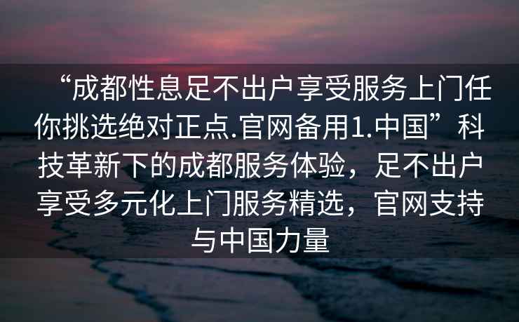 “成都性息足不出户享受服务上门任你挑选绝对正点.官网备用1.中国”科技革新下的成都服务体验，足不出户享受多元化上门服务精选，官网支持与中国力量