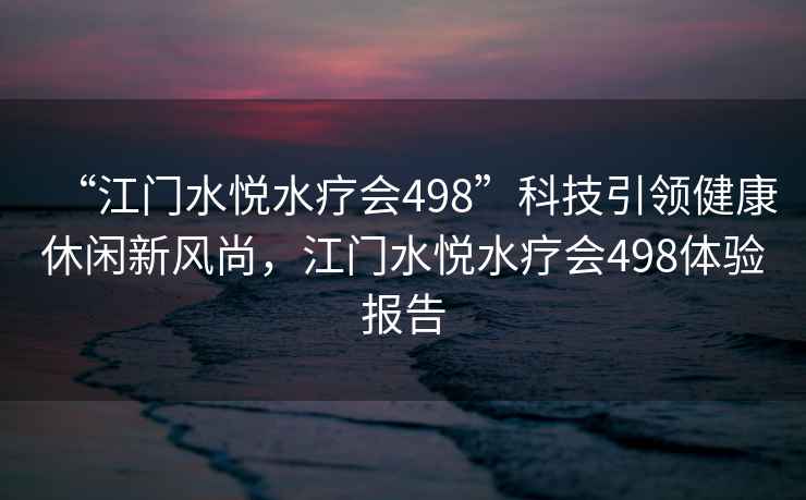 “江门水悦水疗会498”科技引领健康休闲新风尚，江门水悦水疗会498体验报告