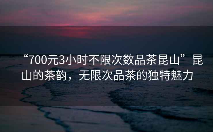 “700元3小时不限次数品茶昆山”昆山的茶韵，无限次品茶的独特魅力