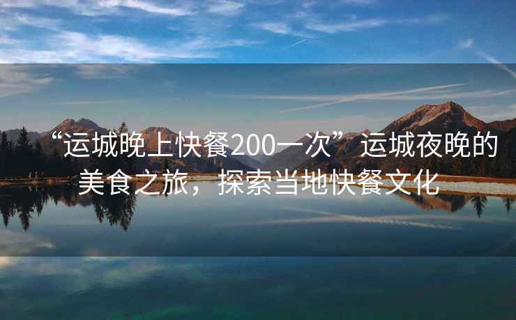 “运城晚上快餐200一次”运城夜晚的美食之旅，探索当地快餐文化