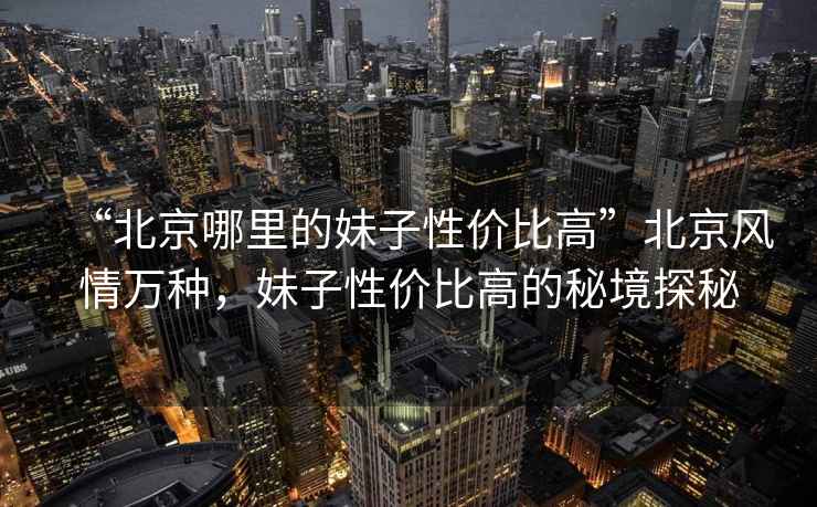 “北京哪里的妹子性价比高”北京风情万种，妹子性价比高的秘境探秘