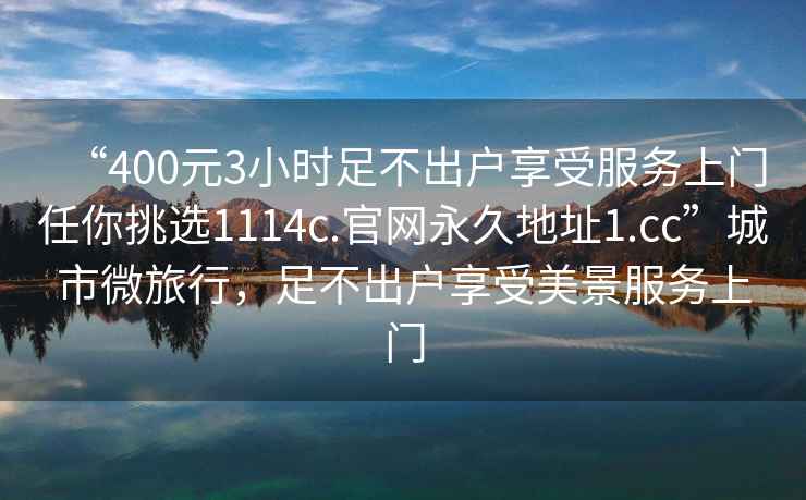 “400元3小时足不出户享受服务上门任你挑选1114c.官网永久地址1.cc”城市微旅行，足不出户享受美景服务上门