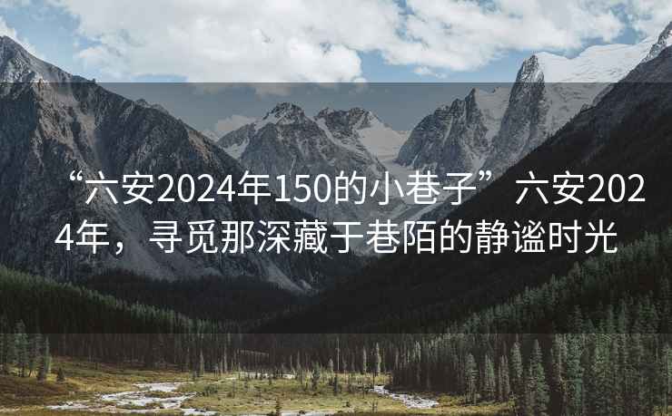 “六安2024年150的小巷子”六安2024年，寻觅那深藏于巷陌的静谧时光